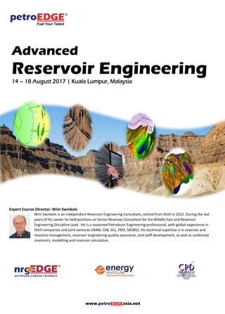 www.petroEDGEasia.net
Advanced
Reservoir Engineering
14 – 18 August 2017 | Kuala Lumpur, Malaysia
Expert Course Director: Wim Swinkels
Wim Swinkels is an independent Reservoir Engineering Consultant, retired from Shell in 2012. During the last
years of his career he held positions as Senior Reserves Consultant for the Middle East and Reservoir
Engineering Discipline Lead . He is a seasoned Petroleum Engineering professional, with global experience in
Shell companies and joint ventures (NAM, SSB, SCL, PDO, SKDBV). His technical expertise is in reserves and
resource management, reservoir engineering quality assurance, and staff development, as well as carbonate
reservoirs, modelling and reservoir simulation.
 
