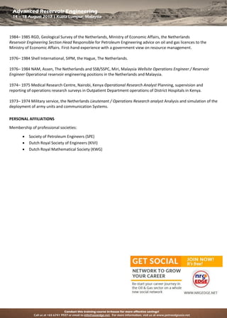 Conduct this training course in-house for more effective savings!
Call us at +65 6741 9927 or email to info@asiaedge.net. For more information, visit us at www.petroedgeasia.net
Advanced Reservoir Engineering
14 – 18 August 2017 | Kuala Lumpur, Malaysia
1984– 1985 RGD, Geological Survey of the Netherlands, Ministry of Economic Affairs, the Netherlands
Reservoir Engineering Section Head Responsible for Petroleum Engineering advice on oil and gas licences to the
Ministry of Economic Affairs. First-hand experience with a government view on resource management.
1976– 1984 Shell International, SIPM, the Hague, The Netherlands.
1976– 1984 NAM, Assen, The Netherlands and SSB/SSPC, Miri, Malaysia Wellsite Operations Engineer / Reservoir
Engineer Operational reservoir engineering positions in the Netherlands and Malaysia.
1974– 1975 Medical Research Centre, Nairobi, Kenya Operational Research Analyst Planning, supervision and
reporting of operations research surveys in Outpatient Department operations of District Hospitals in Kenya.
1973– 1974 Military service, the Netherlands Lieutenant / Operations Research analyst Analysis and simulation of the
deployment of army units and communication Systems.
PERSONAL AFFILIATIONS
Membership of professional societies:
 Society of Petroleum Engineers (SPE)
 Dutch Royal Society of Engineers (KIVI)
 Dutch Royal Mathematical Society (KWG)
 