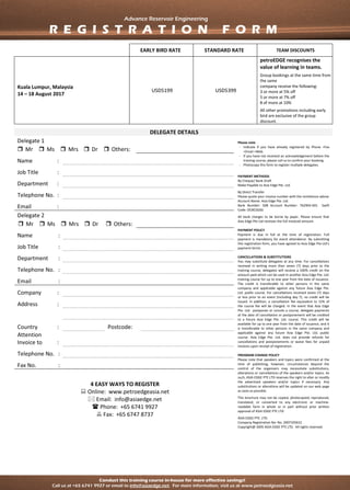 Conduct this training course in-house for more effective savings!
Call us at +65 6741 9927 or email to info@asiaedge.net. For more information, visit us at www.petroedgeasia.net
Advanced Reservoir Engineering
14 – 18 August 2017 | Kuala Lumpur, Malaysia
EARLY BIRD RATE STANDARD RATE TEAM DISCOUNTS
Kuala Lumpur, Malaysia
14 – 18 August 2017
SGD 5199 SGD 5399
petroEDGE recognises the
value of learning in teams.
Group bookings at the same time from
the same
company receive the following:
3 or more at 5% off
5 or more at 7% off
8 of more at 10%
All other promotions including early
bird are exclusive of the group
discount.
DELEGATE DETAILS
Delegate 1 Please note
- Indicate if you have already registered by Phone +Fax
+Email +Web
- If you have not received an acknowledgement before the
training course, please call us to confirm your booking.
- Photocopy this form to register multiple delegates.
PAYMENT METHODS
By Cheque/ Bank Draft
Make Payable to Asia Edge Pte. Ltd.
By Direct Transfer
Please quote your invoice number with the remittance advise
Account Name: Asia Edge Pte. Ltd.
Bank Number: 508 Account Number: 762903-001 Swift
Code: OCBCSGSG
All bank charges to be borne by payer. Please ensure that
Asia Edge Pte Ltd receives the full invoiced amount.
PAYMENT POLICY
Payment is due in full at the time of registration. Full
payment is mandatory for event attendance. By submitting
this registration form, you have agreed to Asia Edge Pte Ltd’s
payment terms
CANCELLATIONS & SUBSTITUTIONS
You may substitute delegates at any time. For cancellations
received in writing more than seven (7) days prior to the
training course, delegates will receive a 100% credit on the
amount paid which can be used in another Asia Edge Pte. Ltd.
training course for up to one year from the date of issuance.
The credit is transferable to other persons in the same
company and applicable against any future Asia Edge Pte.
Ltd. public course. For cancellations received seven (7) days
or less prior to an event (including day 7), no credit will be
issued. In addition, a cancellation fee equivalent to 15% of
the course fee will be charged. In the event that Asia Edge
Pte. Ltd. postpones or cancels a course, delegate payments
at the date of cancellation or postponement will be credited
to a future Asia Edge Pte. Ltd. course. This credit will be
available for up to one year from the date of issuance, and it
is transferable to other persons in the same company and
applicable against any future Asia Edge Pte. Ltd. public
course. Asia Edge Pte. Ltd. does not provide refunds for
cancellations and postponements or waive fees for unpaid
invoices upon receipt of registration.
PROGRAM CHANGE POLICY
Please note that speakers and topics were confirmed at the
time of publishing; however, circumstances beyond the
control of the organizers may necessitate substitutions,
alterations or cancellations of the speakers and/or topics. As
such, ASIA EDGE PTE LTD reserves the right to alter or modify
the advertised speakers and/or topics if necessary. Any
substitutions or alterations will be updated on our web page
as soon as possible.
This brochure may not be copied, photocopied, reproduced,
translated, or converted to any electronic or machine-
readable form in whole or in part without prior written
approval of ASIA EDGE PTE LTD
ASIA EDGE PTE. LTD.
Company Registration No: No. 200710561C
Copyright@ 2005 ASIA EDGE PTE LTD. All rights reserved.
 Mr  Ms  Mrs  Dr  Others:
Name :
Job Title :
Department :
Telephone No. :
Email :
Delegate 2
 Mr  Ms  Mrs  Dr  Others:
Name :
Job Title :
Department :
Telephone No. :
Email :
Company :
Address :
Country : Postcode:
Attention
Invoice to :
Telephone No. :
Fax No. :
4 EASY WAYS TO REGISTER
 Online: www.petroedgeasia.net
 Email: info@asiaedge.net
 Phone: +65 6741 9927
 Fax: +65 6747 8737
Advance Reservoir Engineering
R E G I S T R A T I O N F O R M
 