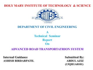 Internal Guidance Submitted By:
ASHISH BIRDARPATIL ABDULAZIZ
(13QH1A0101)
HOLY MARY INSTITUTE OF TECHNOLOGY & SCIENCE
DEPARTMENT OF CIVIL ENGINEERING
A
Technical Seminar
Report
On
ADVANCED ROAD TRANSPORTATRION SYSTEM
 