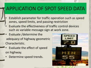 APPLICATION OF SPOT SPEED DATA
• Establish parameter for traffic operation such as speed
zones, speed limits, and passing restriction
• Evaluate the effectiveness of traffic control devices
such as variable message sign at work zone.
• Evaluate /determine the
adequacy of highway geometric
Characteristic.
• Evaluate the effect of speed
on highway.
• Determine speed trends.
 