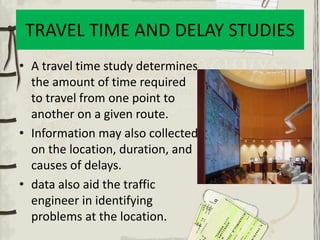 TRAVEL TIME AND DELAY STUDIES
• A travel time study determines
the amount of time required
to travel from one point to
another on a given route.
• Information may also collected
on the location, duration, and
causes of delays.
• data also aid the traffic
engineer in identifying
problems at the location.
 