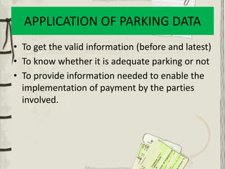 APPLICATION OF PARKING DATA
• To get the valid information (before and latest)
• To know whether it is adequate parking or not
• To provide information needed to enable the
implementation of payment by the parties
involved.
 