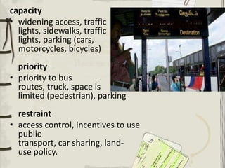 capacity
• widening access, traffic
lights, sidewalks, traffic
lights, parking (cars,
motorcycles, bicycles)
priority
• priority to bus
routes, truck, space is
limited (pedestrian), parking
restraint
• access control, incentives to use
public
transport, car sharing, land-
use policy.
 