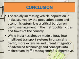 CONCLUSION
 The rapidly increasing vehicle population in
India, spurred by the population boom and
economic upturn lays a critical burden on
traffic management in the metropolitan cities
and towns of the country.
 While India has already made a foray into
intelligent transport systems in organizing
traffic, more extensive and urgent integration
of advanced technology and concepts into
mainstream traffic management is imperative.
 