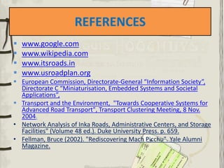 REFERENCES
 www.google.com
 www.wikipedia.com
 www.itsroads.in
 www.usroadplan.org
 European Commission, Directorate-General “Information Society”,
Directorate C “Miniaturisation, Embedded Systems and Societal
Applications”,
 Transport and the Environment, "Towards Cooperative Systems for
Advanced Road Transport", Transport Clustering Meeting, 8 Nov.
2004.
• Network Analysis of Inka Roads, Administrative Centers, and Storage
Facilities" (Volume 48 ed.). Duke University Press. p. 659.
• Fellman, Bruce (2002). "Rediscovering Mach Picchu". Yale Alumni
Magazine.
 
