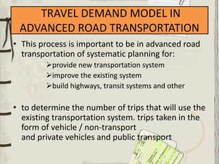 TRAVEL DEMAND MODEL IN
ADVANCED ROAD TRANSPORTATION
• This process is important to be in advanced road
transportation of systematic planning for:
provide new transportation system
improve the existing system
build highways, transit systems and other
• to determine the number of trips that will use the
existing transportation system. trips taken in the
form of vehicle / non-transport
and private vehicles and public transport
 