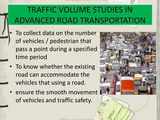 TRAFFIC VOLUME STUDIES IN
ADVANCED ROAD TRANSPORTATION
• To collect data on the number
of vehicles / pedestrian that
pass a point during a specified
time period
• To know whether the existing
road can accommodate the
vehicles that using a road.
• ensure the smooth movement
of vehicles and traffic safety.
 
