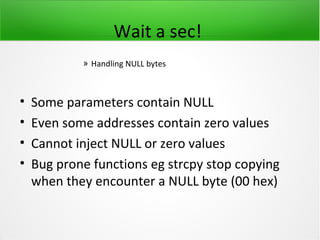 Wait a sec!
            » Handling NULL bytes



•   Some parameters contain NULL
•   Even some addresses contain zero values
•   Cannot inject NULL or zero values
•   Bug prone functions eg strcpy stop copying
    when they encounter a NULL byte (00 hex)
 