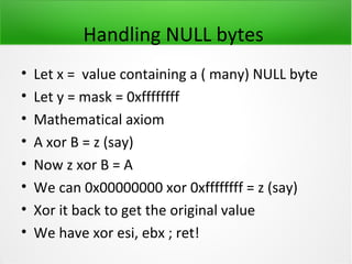 Handling NULL bytes
•   Let x = value containing a ( many) NULL byte
•   Let y = mask = 0xffffffff
•   Mathematical axiom
•   A xor B = z (say)
•   Now z xor B = A
•   We can 0x00000000 xor 0xffffffff = z (say)
•   Xor it back to get the original value
•   We have xor esi, ebx ; ret!
 