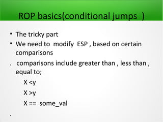 ROP basics(conditional jumps )
• The tricky part
• We need to modify ESP , based on certain
  comparisons
. comparisons include greater than , less than ,
  equal to;
    X <y
    X >y
    X == some_val
.
 