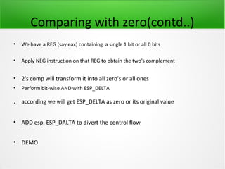 Comparing with zero(contd..)
•   We have a REG (say eax) containing a single 1 bit or all 0 bits

•   Apply NEG instruction on that REG to obtain the two's complement


• 2's comp will transform it into all zero's or all ones
•   Perform bit-wise AND with ESP_DELTA

.   according we will get ESP_DELTA as zero or its original value


• ADD esp, ESP_DALTA to divert the control flow


• DEMO
 