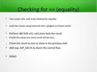 Checking for == (equality)
•   Two values val1, val2 to be checked for equality

•   Load two values using load and store gadgets as shown earlier


• Perform x86 SUB val1, val2,store back the result
•   If both the values are same result will be zero,

.   Check the result to zero as show in the previous slide
• ADD esp, ESP_DALTA to divert the control flow


• DEMO
 