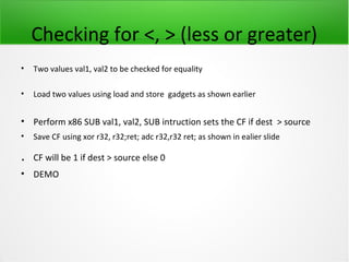 Checking for <, > (less or greater)
•   Two values val1, val2 to be checked for equality

•   Load two values using load and store gadgets as shown earlier


• Perform x86 SUB val1, val2, SUB intruction sets the CF if dest > source
•   Save CF using xor r32, r32;ret; adc r32,r32 ret; as shown in ealier slide

.   CF will be 1 if dest > source else 0
• DEMO
 