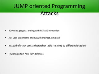 JUMP oriented Programming
                  Attacks

•   ROP used gadgets ending with RET x86 instruction

•   JOP uses statements ending with Indirect Jump call


• Instead of stack uses a dispatcher table to jump to different locations

•   Thwarts certain Anti-ROP defences
 