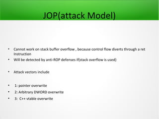 JOP(attack Model)


•   Cannot work on stack buffer overflow , because control flow diverts through a ret
    Instruction
•   Will be detected by anti-ROP defenses if(stack overflow is used)


•   Attack vectors include


•   1: pointer overwrite
•   2: Arbitrary DWORD overwrite
•   3: C++ vtable overwrite
 