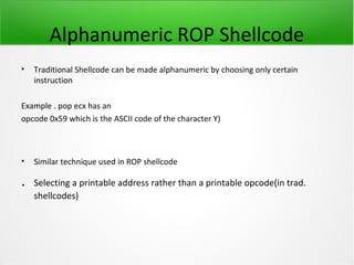 Alphanumeric ROP Shellcode
•   Traditional Shellcode can be made alphanumeric by choosing only certain
    instruction

Example . pop ecx has an
opcode 0x59 which is the ASCII code of the character Y)



•   Similar technique used in ROP shellcode

.   Selecting a printable address rather than a printable opcode(in trad.
    shellcodes)
 
