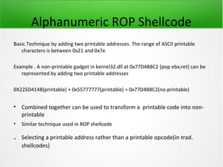 Alphanumeric ROP Shellcode
Basic Technique by adding two printable addresses. The range of ASCII printable
   characters is between 0x21 and 0x7e

Example . A non-printable gadget in kernel32.dll at 0x77D4B8C2 {pop ebx;ret} can be
   represented by adding two printable addresses

0X225D414B(printable) + 0x55777777(printable) = 0x77D4B8C2(no-printable)


• Combined together can be used to transform a printable code into non-
  printable
•   Similar technique used in ROP shellcode

.   Selecting a printable address rather than a printable opcode(in trad.
    shellcodes)
 