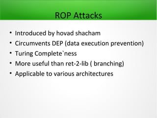 ROP Attacks
•   Introduced by hovad shacham
•   Circumvents DEP (data execution prevention)
•   Turing Complete`ness
•   More useful than ret-2-lib ( branching)
•   Applicable to various architectures
 