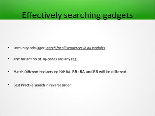 Effectively searching gadgets


•   Immunity debugger search for all sequences in all modules

•   ANY for any no of op codes and any reg


•   Match Different registers eg POP RA, RB ; RA and RB will be different


•   Best Practice search in reverse order
 