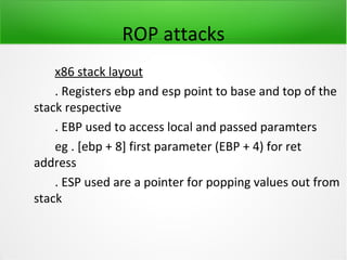 ROP attacks
    x86 stack layout
    . Registers ebp and esp point to base and top of the
stack respective
    . EBP used to access local and passed paramters
    eg . [ebp + 8] first parameter (EBP + 4) for ret
address
    . ESP used are a pointer for popping values out from
stack
 