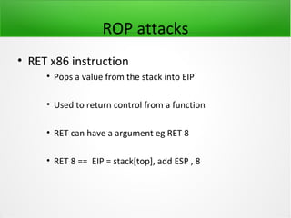 ROP attacks
• RET x86 instruction
     • Pops a value from the stack into EIP

     • Used to return control from a function

     • RET can have a argument eg RET 8

     • RET 8 == EIP = stack[top], add ESP , 8
 
