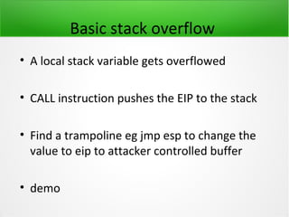 Basic stack overflow
• A local stack variable gets overflowed

• CALL instruction pushes the EIP to the stack

• Find a trampoline eg jmp esp to change the
  value to eip to attacker controlled buffer

• demo
 
