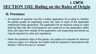 I. CMTA
SECTION 1102. Ruling on the Rules of Origin
• An importer or exporter may file a written application for a ruling on whether
the goods qualify as originating under the rules of origin of the applicable
preferential trade agreement. The application for an advance ruling on origin
shall be filed with the Commissioner who shall act on the application within
thirty (30) days from receipt of the application and supporting documents as
may be required by rules and regulations.
• When the declared origin of the goods, not subject of a request for advance
ruling on origin, is in dispute, the matter shall be resolved in accordance with
Section 1106 of this Act on “protest”.
III. Provision
 