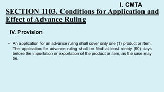 I. CMTA
SECTION 1103. Conditions for Application and
Effect of Advance Ruling
• An application for an advance ruling shall cover only one (1) product or item.
The application for advance ruling shall be filed at least ninety (90) days
before the importation or exportation of the product or item, as the case may
be.
IV. Provision
 