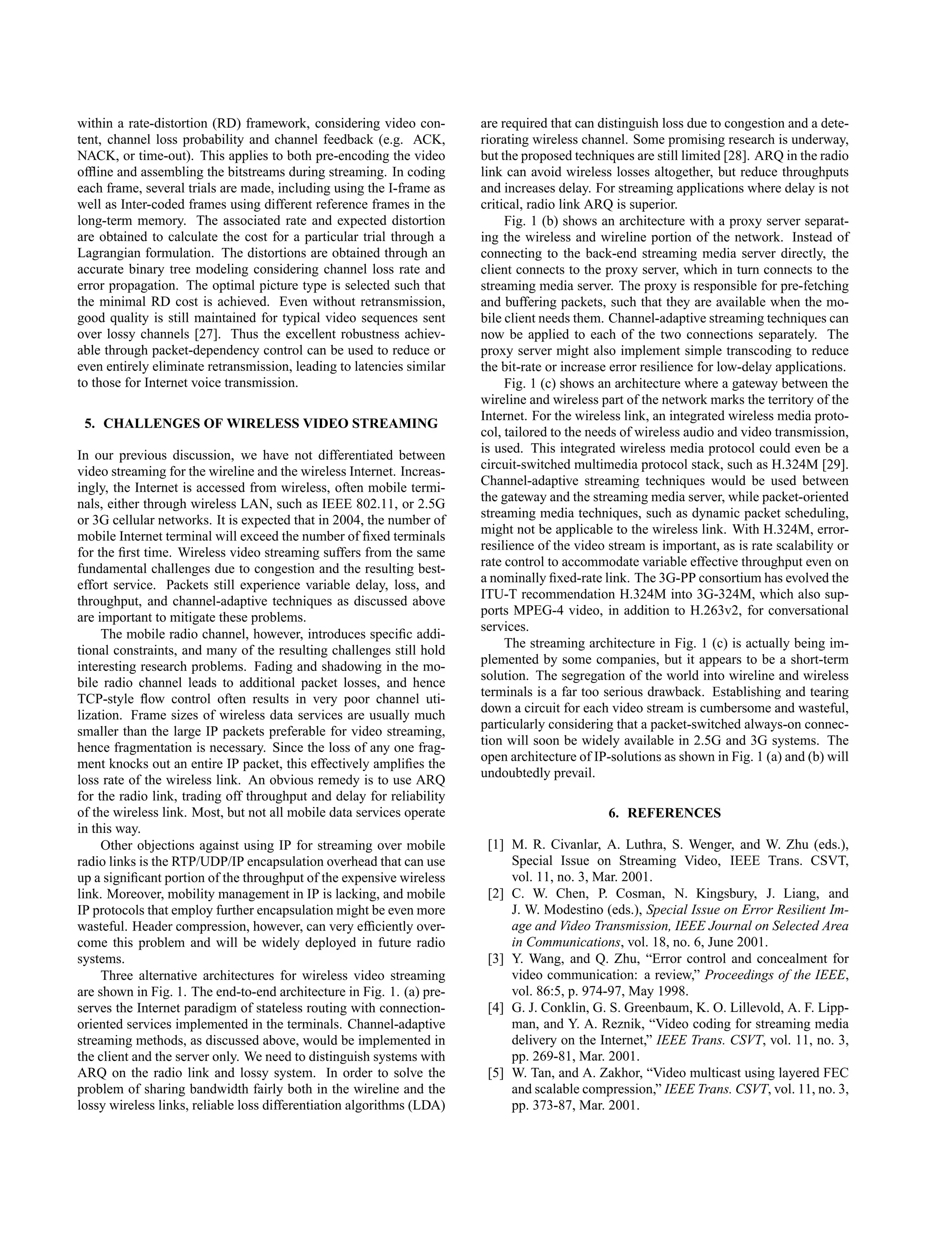within a rate-distortion (RD) framework, considering video con-        are required that can distinguish loss due to congestion and a dete-
tent, channel loss probability and channel feedback (e.g. ACK,         riorating wireless channel. Some promising research is underway,
NACK, or time-out). This applies to both pre-encoding the video        but the proposed techniques are still limited [28]. ARQ in the radio
ofﬂine and assembling the bitstreams during streaming. In coding       link can avoid wireless losses altogether, but reduce throughputs
each frame, several trials are made, including using the I-frame as    and increases delay. For streaming applications where delay is not
well as Inter-coded frames using different reference frames in the     critical, radio link ARQ is superior.
long-term memory. The associated rate and expected distortion               Fig. 1 (b) shows an architecture with a proxy server separat-
are obtained to calculate the cost for a particular trial through a    ing the wireless and wireline portion of the network. Instead of
Lagrangian formulation. The distortions are obtained through an        connecting to the back-end streaming media server directly, the
accurate binary tree modeling considering channel loss rate and        client connects to the proxy server, which in turn connects to the
error propagation. The optimal picture type is selected such that      streaming media server. The proxy is responsible for pre-fetching
the minimal RD cost is achieved. Even without retransmission,          and buffering packets, such that they are available when the mo-
good quality is still maintained for typical video sequences sent      bile client needs them. Channel-adaptive streaming techniques can
over lossy channels [27]. Thus the excellent robustness achiev-        now be applied to each of the two connections separately. The
able through packet-dependency control can be used to reduce or        proxy server might also implement simple transcoding to reduce
even entirely eliminate retransmission, leading to latencies similar   the bit-rate or increase error resilience for low-delay applications.
to those for Internet voice transmission.                                   Fig. 1 (c) shows an architecture where a gateway between the
                                                                       wireline and wireless part of the network marks the territory of the
                                                                       Internet. For the wireless link, an integrated wireless media proto-
 5. CHALLENGES OF WIRELESS VIDEO STREAMING
                                                                       col, tailored to the needs of wireless audio and video transmission,
In our previous discussion, we have not differentiated between         is used. This integrated wireless media protocol could even be a
video streaming for the wireline and the wireless Internet. Increas-   circuit-switched multimedia protocol stack, such as H.324M [29].
ingly, the Internet is accessed from wireless, often mobile termi-     Channel-adaptive streaming techniques would be used between
nals, either through wireless LAN, such as IEEE 802.11, or 2.5G        the gateway and the streaming media server, while packet-oriented
or 3G cellular networks. It is expected that in 2004, the number of    streaming media techniques, such as dynamic packet scheduling,
mobile Internet terminal will exceed the number of ﬁxed terminals      might not be applicable to the wireless link. With H.324M, error-
for the ﬁrst time. Wireless video streaming suffers from the same      resilience of the video stream is important, as is rate scalability or
fundamental challenges due to congestion and the resulting best-       rate control to accommodate variable effective throughput even on
effort service. Packets still experience variable delay, loss, and     a nominally ﬁxed-rate link. The 3G-PP consortium has evolved the
throughput, and channel-adaptive techniques as discussed above         ITU-T recommendation H.324M into 3G-324M, which also sup-
are important to mitigate these problems.                              ports MPEG-4 video, in addition to H.263v2, for conversational
                                                                       services.
     The mobile radio channel, however, introduces speciﬁc addi-
                                                                            The streaming architecture in Fig. 1 (c) is actually being im-
tional constraints, and many of the resulting challenges still hold
                                                                       plemented by some companies, but it appears to be a short-term
interesting research problems. Fading and shadowing in the mo-
                                                                       solution. The segregation of the world into wireline and wireless
bile radio channel leads to additional packet losses, and hence
                                                                       terminals is a far too serious drawback. Establishing and tearing
TCP-style ﬂow control often results in very poor channel uti-
                                                                       down a circuit for each video stream is cumbersome and wasteful,
lization. Frame sizes of wireless data services are usually much
                                                                       particularly considering that a packet-switched always-on connec-
smaller than the large IP packets preferable for video streaming,
                                                                       tion will soon be widely available in 2.5G and 3G systems. The
hence fragmentation is necessary. Since the loss of any one frag-
                                                                       open architecture of IP-solutions as shown in Fig. 1 (a) and (b) will
ment knocks out an entire IP packet, this effectively ampliﬁes the
                                                                       undoubtedly prevail.
loss rate of the wireless link. An obvious remedy is to use ARQ
for the radio link, trading off throughput and delay for reliability
of the wireless link. Most, but not all mobile data services operate                           6. REFERENCES
in this way.
     Other objections against using IP for streaming over mobile        [1] M. R. Civanlar, A. Luthra, S. Wenger, and W. Zhu (eds.),
radio links is the RTP/UDP/IP encapsulation overhead that can use           Special Issue on Streaming Video, IEEE Trans. CSVT,
up a signiﬁcant portion of the throughput of the expensive wireless         vol. 11, no. 3, Mar. 2001.
link. Moreover, mobility management in IP is lacking, and mobile        [2] C. W. Chen, P. Cosman, N. Kingsbury, J. Liang, and
IP protocols that employ further encapsulation might be even more           J. W. Modestino (eds.), Special Issue on Error Resilient Im-
wasteful. Header compression, however, can very efﬁciently over-            age and Video Transmission, IEEE Journal on Selected Area
come this problem and will be widely deployed in future radio               in Communications, vol. 18, no. 6, June 2001.
systems.                                                                [3] Y. Wang, and Q. Zhu, “Error control and concealment for
     Three alternative architectures for wireless video streaming           video communication: a review,” Proceedings of the IEEE,
are shown in Fig. 1. The end-to-end architecture in Fig. 1. (a) pre-        vol. 86:5, p. 974-97, May 1998.
serves the Internet paradigm of stateless routing with connection-      [4] G. J. Conklin, G. S. Greenbaum, K. O. Lillevold, A. F. Lipp-
oriented services implemented in the terminals. Channel-adaptive            man, and Y. A. Reznik, “Video coding for streaming media
streaming methods, as discussed above, would be implemented in              delivery on the Internet,” IEEE Trans. CSVT, vol. 11, no. 3,
the client and the server only. We need to distinguish systems with         pp. 269-81, Mar. 2001.
ARQ on the radio link and lossy system. In order to solve the           [5] W. Tan, and A. Zakhor, “Video multicast using layered FEC
problem of sharing bandwidth fairly both in the wireline and the            and scalable compression,” IEEE Trans. CSVT, vol. 11, no. 3,
lossy wireless links, reliable loss differentiation algorithms (LDA)        pp. 373-87, Mar. 2001.
 