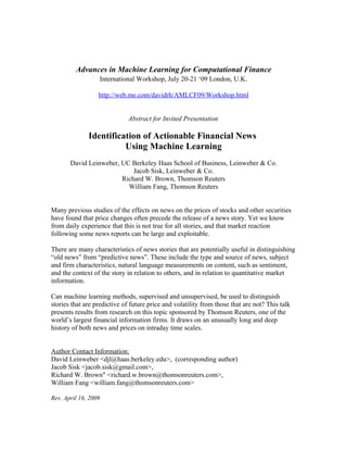 Advances in Machine Learning for Computational Finance
               International Workshop, July 20-21 ‘09 London, U.K.

                  http://web.me.com/davidrh/AMLCF09/Workshop.html


                              Abstract for Invited Presentation

              Identification of Actionable Financial News
                        Using Machine Learning
       David Leinweber, UC Berkeley Haas School of Business, Leinweber & Co.
                            Jacob Sisk, Leinweber & Co.
                        Richard W. Brown, Thomson Reuters
                          William Fang, Thomson Reuters


Many previous studies of the effects on news on the prices of stocks and other securities
have found that price changes often precede the release of a news story. Yet we know
from daily experience that this is not true for all stories, and that market reaction
following some news reports can be large and exploitable.

There are many characteristics of news stories that are potentially useful in distinguishing
“old news” from “predictive news”. These include the type and source of news, subject
and firm characteristics, natural language measurements on content, such as sentiment,
and the context of the story in relation to others, and in relation to quantitative market
information.

Can machine learning methods, supervised and unsupervised, be used to distinguish
stories that are predictive of future price and volatility from those that are not? This talk
presents results from research on this topic sponsored by Thomson Reuters, one of the
world’s largest financial information firms. It draws on an unusually long and deep
history of both news and prices on intraday time scales.


Author Contact Information:
David Leinweber <djl@haas.berkeley.edu>, (corresponding author)
Jacob Sisk <jacob.sisk@gmail.com>,
Richard W. Brown" <richard.w.brown@thomsonreuters.com>,
William Fang <william.fang@thomsonreuters.com>

Rev. April 16, 2009
 
