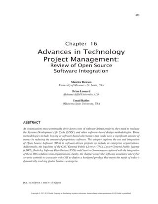 313 
Copyright © 2015, IGI Global. Copying or distributing in print or electronic forms without written permission of IGI Global is prohibited. 
Chapter 16 
DOI: 10.4018/978-1-4666-6473-9.ch016 
Advances in Technology Project Management: 
Review of Open Source Software Integration 
ABSTRACT 
As organizations must continually drive down costs of software-driven projects, they need to evaluate the Systems Development Life Cycle (SDLC) and other software-based design methodologies. These methodologies include looking at software-based alternatives that could save a significant amount of money by reducing the amount of proprietary software. This chapter explores the use and integration of Open Source Software (OSS) in software-driven projects to include in enterprise organizations. Additionally, the legalities of the GNU General Public License (GPL), Lesser General Public License (LGPL), Berkeley Software Distribution (BSD), and Creative Commons are explored with the integration of these OSS solutions into organizations. Lastly, the chapter covers the software assurance and cyber security controls to associate with OSS to deploy a hardened product that meets the needs of today’s dynamically evolving global business enterprise. 
Maurice Dawson 
University of Missouri – St. Louis, USA 
Brian Leonard 
Alabama A&M University, USA 
Emad Rahim 
Oklahoma State University, USA  
