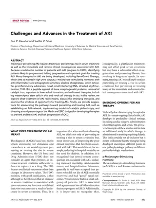 BRIEF REVIEW www.jasn.org
Challenges and Advances in the Treatment of AKI
Gur P. Kaushal and Sudhir V. Shah
Division of Nephrology, Department of Internal Medicine, University of Arkansas for Medical Sciences and Renal Section,
Medicine Service, Central Arkansas Veterans Healthcare System, Little Rock, Arkansas
ABSTRACT
Treating or preventing AKI requires treating or preventing a rise in serum creatinine
as well as the immediate and remote clinical consequences associated with AKI.
Because a substantial number of patients with AKI progress to ESRD, identifying
patients likely to progress and halting progression are important goals for treating
AKI. Many therapies for AKI are being developed, including RenalGuard Therapy,
which aims to maintain high urine output; a-melanocyte–stimulating hormone, with
anti-inﬂammatory and antiapoptotic activities; alkaline phosphatase, which detoxi-
ﬁes proinﬂammatory substances; novel, small interfering RNA, directed at p53 ac-
tivation; THR-184, a peptide agonist of bone morphogenetic proteins; removal of
catalytic iron, important in free-radical formation; and cell-based therapies, includ-
ing mesenchymal stem cells in vivo and renal cell therapy in situ. In this review, we
explore what treatment of AKI really means, discuss the emerging therapies, and
examine the windows of opportunity for treating AKI. Finally, we provide sugges-
tions for accelerating the pathways toward preventing and treating AKI, such as
establishing an AKI network, implementing models of catalytic philanthropy, and
directing a small percentage of the Medicare ESRD budget for developing therapies
to prevent and treat AKI and halt progression of CKD.
J Am Soc Nephrol 25: 877–883, 2014. doi: 10.1681/ASN.2013070780
WHAT DOES TREATMENT OF AKI
MEAN?
The diagnosis of AKI is based on a rise in
serum creatinine; for clinicians and
researchers, a cure would represent pre-
venting or treating the rise in serum
creatinine. However, the US Food and
Drug Administration (FDA) does not
consider an agent that prevents an in-
crease in serum creatinine sufﬁcient evi-
dence to register it as a drug. The FDA
focuses on clinical outcomes rather than
changes in laboratory values. The FDA’s
position, with good justiﬁcation, is that
although we have known that an increase
in serum creatinine is associated with
poor outcomes, we have not established
that poor outcomes are a result of an in-
crease in serum creatinine. Thus, it is
important that when we think of treating
AKI, we think not only of preventing or
treating a rise in serum creatinine but,
most important, of improving the poor
clinical outcomes that have been associ-
ated with AKI. This would mean, for ex-
ample, reducing in-hospital mortality or
the need for dialysis. In addition, it is
recognized that several remote conse-
quences are associated with AKI, includ-
ing increased mortality, cardiovascular
events, and hospitalization. Moreover,
generally it had been accepted that pa-
tients who did not die of AKI essentially
recovered and had “good” renal out-
comes. We now know that in a small sub-
group of patients, AKI is associated
with a permanent loss of kidney function
that may progress to ESRD. Additionally,
it is important to recognize that,
conceptually, a particular treatment
may not affect peak serum creatinine
but may have a substantial effect on re-
generation and preventing ﬁbrosis, thus
resulting in long-term beneﬁt. In sum-
mary, treating AKI would imply not just
preventing or treating a rise in serum
creatinine but preventing or treating
many of the immediate and remote clin-
ical consequences associated with AKI.
EMERGING OPTIONS FOR AKI
THERAPY
We brieﬂy describe emerging therapies for
AKI.Incurrentongoingclinicaltrials,AKI
develops in predictable clinical settings,
including cardiac surgery, administration
of contrast agents, and sepsis. We give se-
veralexamplesofthesestudiesandinclude
an additional study in which therapy is
administeredinasettingrequiringdialysis.
This list is certainly not all-inclusive but is
meant to illustrate that the therapies being
developed encompass different points in
onepathophysiologicpathwayordifferent
pathophysiologic mechanisms.
a-Melanocyte–Stimulating
Hormone
The a-melanocyte–stimulating hormone
(a-MSH) is a well known melanocortin
Published online ahead of print. Publication date
available at www.jasn.org.
Correspondence: Dr. Sudhir V. Shah, 4301 West
Markham Street, Slot 501, Little Rock, AR 72205.
Email: shahsudhirv@uams.edu
Copyright © 2014 by the American Society of
Nephrology
J Am Soc Nephrol 25: 877–883, 2014 ISSN : 1046-6673/2505-877 877
 