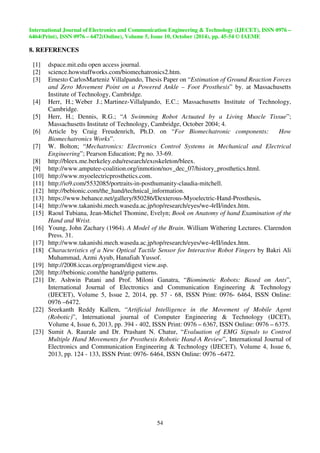International Journal of Electronics and Communication Engineering  Technology (IJECET), ISSN 0976 – 
6464(Print), ISSN 0976 – 6472(Online), Volume 5, Issue 10, October (2014), pp. 45-54 © IAEME 
54 
8. REFERENCES 
 
[1] dspace.mit.edu open access journal. 
[2] science.howstuffworks.com/biomechatronics2.htm. 
[3] Ernesto CarlosMarteniz Villalpando, Thesis Paper on “Estimation of Ground Reaction Forces 
and Zero Movement Point on a Powered Ankle – Foot Prosthesis” by. at Massachusetts 
Institute of Technology, Cambridge. 
[4] Herr, H.; Weber J.; Martinez-Villalpando, E.C.; Massachusetts Institute of Technology, 
Cambridge. 
[5] Herr, H.; Dennis, R.G.; “A Swimming Robot Actuated by a Living Muscle Tissue”; 
Massachusetts Institute of Technology, Cambridge, October 2004; 4. 
[6] Article by Craig Freudenrich, Ph.D. on “For Biomechatronic components: How 
Biomechatronics Works”. 
[7] W. Bolton; “Mechatronics: Electronics Control Systems in Mechanical and Electrical 
Engineering”; Pearson Education; Pg no. 33-69. 
[8] http://bleex.me.berkeley.edu/research/exoskeleton/bleex. 
[9] http://www.amputee-coalition.org/inmotion/nov_dec_07/history_prosthetics.html. 
[10] http://www.myoelectricprosthetics.com. 
[11] http://io9.com/5532085/portraits-in-posthumanity-claudia-mitchell. 
[12] http://bebionic.com/the_hand/technical_information. 
[13] https://www.behance.net/gallery/850286/Dexterous-Myoelectric-Hand-Prosthesis. 
[14] http://www.takanishi.mech.waseda.ac.jp/top/research/eyes/we-4rII/index.htm. 
[15] Raoul Tubiana, Jean-Michel Thomine, Evelyn; Book on Anatomy of hand Examination of the 
Hand and Wrist. 
[16] Young, John Zachary (1964). A Model of the Brain. William Withering Lectures. Clarendon 
Press. 31. 
[17] http://www.takanishi.mech.waseda.ac.jp/top/research/eyes/we-4rII/index.htm. 
[18] Characteristics of a New Optical Tactile Sensor for Interactive Robot Fingers by Bakri Ali 
Muhammad, Azmi Ayub, Hanafiah Yussof. 
[19] http://2008.iccas.org/program/digest view.asp. 
[20] http://bebionic.com/the hand/grip patterns. 
[21] Dr. Ashwin Patani and Prof. Miloni Ganatra, “Biomimetic Robots: Based on Ants”, 
International Journal of Electronics and Communication Engineering  Technology 
(IJECET), Volume 5, Issue 2, 2014, pp. 57 - 68, ISSN Print: 0976- 6464, ISSN Online: 
0976 –6472. 
[22] Sreekanth Reddy Kallem, “Artificial Intelligence in the Movement of Mobile Agent 
(Robotic)”, International journal of Computer Engineering  Technology (IJCET), 
Volume 4, Issue 6, 2013, pp. 394 - 402, ISSN Print: 0976 – 6367, ISSN Online: 0976 – 6375. 
[23] Sumit A. Raurale and Dr. Prashant N. Chatur, “Evaluation of EMG Signals to Control 
Multiple Hand Movements for Prosthesis Robotic Hand-A Review”, International Journal of 
Electronics and Communication Engineering  Technology (IJECET), Volume 4, Issue 6, 
2013, pp. 124 - 133, ISSN Print: 0976- 6464, ISSN Online: 0976 –6472. 
