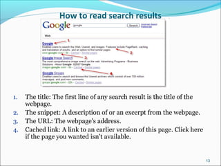 How to read search results
1. The title: The first line of any search result is the title of the
webpage.
2. The snippet: A description of or an excerpt from the webpage.
3. The URL: The webpage's address.
4. Cached link: A link to an earlier version of this page. Click here
if the page you wanted isn't available.
13
 