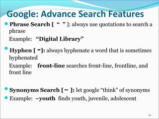 Google: Advance Search Features
Phrase Search [ “ ” ]: always use quotations to search a
phrase
Example: “Digital Library”
Hyphen [ -]: always hyphenate a word that is sometimes
hyphenated
Example: front-line searches front-line, frontline, and
front line
Synonyms Search [~ ]: let google “think” of synonyms
Example: ~youth finds youth, juvenile, adolescent
14
 