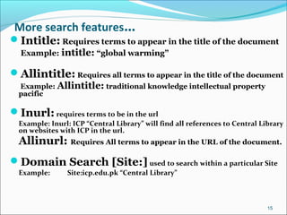 More search features…
Intitle: Requires terms to appear in the title of the document
Example: intitle: “global warming”
Allintitle: Requires all terms to appear in the title of the document
Example: Allintitle: traditional knowledge intellectual property
pacific
Inurl: requires terms to be in the url
Example: Inurl: ICP “Central Library” will find all references to Central Library
on websites with ICP in the url.
Allinurl: Requires All terms to appear in the URL of the document.
Domain Search [Site:] used to search within a particular Site
Example: Site:icp.edu.pk “Central Library”
15
 