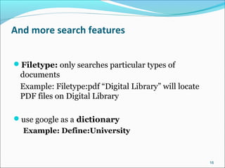 And more search features
Filetype: only searches particular types of
documents
Example: Filetype:pdf “Digital Library” will locate
PDF files on Digital Library
use google as a dictionary
Example: Define:University
16
 