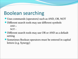 Boolean searching
Uses commands (operators) such as AND, OR, NOT
Different search tools may use different symbols
AND +
NOT –
Different search tools may use OR or AND as a default
setting
Sometimes Boolean operators must be entered in capital
letters (e.g. Synergy)
 