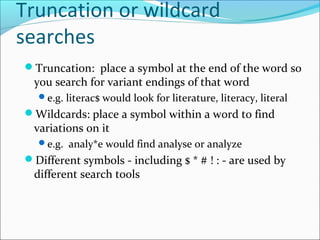 Truncation or wildcard
searches
Truncation: place a symbol at the end of the word so
you search for variant endings of that word
e.g. literac$ would look for literature, literacy, literal
Wildcards: place a symbol within a word to find
variations on it
e.g. analy*e would find analyse or analyze
Different symbols - including $ * # ! : - are used by
different search tools
 