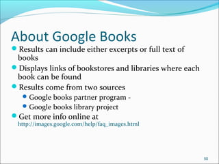 About Google Books
Results can include either excerpts or full text of
books
Displays links of bookstores and libraries where each
book can be found
Results come from two sources
Google books partner program -
Google books library project
Get more info online at
http://images.google.com/help/faq_images.html
50
 