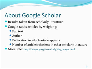 About Google Scholar
Results taken from scholarly literature
Google ranks articles by weighing:
Full text
Author
Publication in which article appears
Number of article’s citations in other scholarly literature
More info: http://images.google.com/help/faq_images.html
53
 