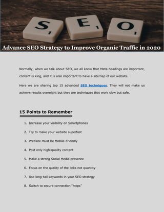 Normally, when we talk about SEO, we all know that Meta headings are important,
content is king, and it is also important to have a sitemap of our website.
Here we are sharing top 15 advanced SEO techniques. They will not make us
achieve results overnight but they are techniques that work slow but safe.
15 Points to Remember
1. Increase your visibility on Smartphones
2. Try to make your website superfast
3. Website must be Mobile-Friendly
4. Post only high-quality content
5. Make a strong Social Media presence
6. Focus on the quality of the links not quantity
7. Use long-tail keywords in your SEO strategy
8. Switch to secure connection “https”
Advance SEO Strategy to Improve Organic Traffic in 2020
 