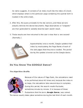 10
its name suggests. It consists of an index much like the index of a book
which displays where is the particular page containing the queried term is
located in the entire book.
2. After this, the query proceeds to the doc servers, and these servers
actually retrieve the stored documents. Page descriptions or “snippets”
are then generated to suitably describe each search result.
3. These results are then returned to the user in less than a one second!
(Normally.)
Approximately once a month, Google updates their
index by recalculating the Page Ranks of each of
the web pages that they have crawled. The period
during the update is known as the Google dance.
Do You Know The GOOGLE Dance?
The Algorithm Shuffle
Because of the nature of Page Rank, the calculations need
to be performed about 40 times and, because the index is
so large, the calculations take several days to complete.
During this period, the search results fluctuate;
sometimes minute-by minute. It is because of these
fluctuations that the term, Google Dance, was coined.
The dance usually takes place sometime during the last third of each month.
 