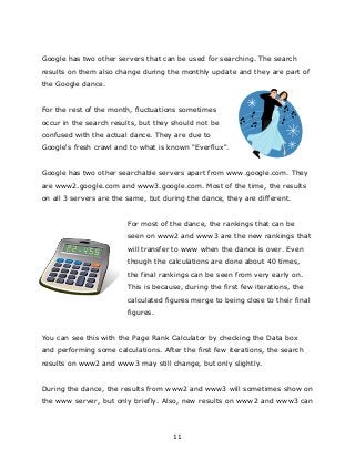 11
Google has two other servers that can be used for searching. The search
results on them also change during the monthly update and they are part of
the Google dance.
For the rest of the month, fluctuations sometimes
occur in the search results, but they should not be
confused with the actual dance. They are due to
Google's fresh crawl and to what is known "Everflux".
Google has two other searchable servers apart from www.google.com. They
are www2.google.com and www3.google.com. Most of the time, the results
on all 3 servers are the same, but during the dance, they are different.
For most of the dance, the rankings that can be
seen on www2 and www3 are the new rankings that
will transfer to www when the dance is over. Even
though the calculations are done about 40 times,
the final rankings can be seen from very early on.
This is because, during the first few iterations, the
calculated figures merge to being close to their final
figures.
You can see this with the Page Rank Calculator by checking the Data box
and performing some calculations. After the first few iterations, the search
results on www2 and www3 may still change, but only slightly.
During the dance, the results from www2 and www3 will sometimes show on
the www server, but only briefly. Also, new results on www2 and www3 can
 