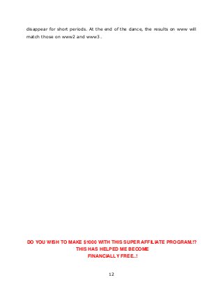12
disappear for short periods. At the end of the dance, the results on www will
match those on www2 and www3.
DO YOU WISH TO MAKE $1000 WITH THIS SUPER AFFILIATE PROGRAM.!?
THIS HAS HELPED ME BECOME
FINANCIALLY FREE..!
 