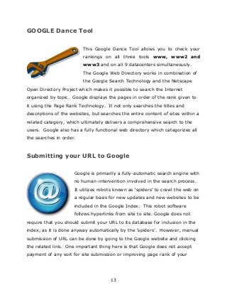 13
GOOGLE Dance Tool
This Google Dance Tool allows you to check your
rankings on all three tools www, www2 and
www3 and on all 9 datacenters simultaneously.
The Google Web Directory works in combination of
the Google Search Technology and the Netscape
Open Directory Project which makes it possible to search the Internet
organized by topic. Google displays the pages in order of the rank given to
it using the Page Rank Technology. It not only searches the titles and
descriptions of the websites, but searches the entire content of sites within a
related category, which ultimately delivers a comprehensive search to the
users. Google also has a fully functional web directory which categorizes all
the searches in order.
Submitting your URL to Google
Google is primarily a fully-automatic search engine with
no human-intervention involved in the search process.
It utilizes robots known as „spiders‟ to crawl the web on
a regular basis for new updates and new websites to be
included in the Google Index. This robot software
follows hyperlinks from site to site. Google does not
require that you should submit your URL to its database for inclusion in the
index, as it is done anyway automatically by the „spiders‟. However, manual
submission of URL can be done by going to the Google website and clicking
the related link. One important thing here is that Google does not accept
payment of any sort for site submission or improving page rank of your
 