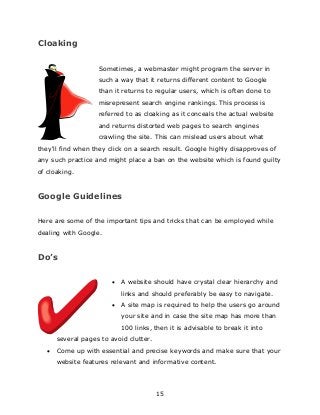 15
Cloaking
Sometimes, a webmaster might program the server in
such a way that it returns different content to Google
than it returns to regular users, which is often done to
misrepresent search engine rankings. This process is
referred to as cloaking as it conceals the actual website
and returns distorted web pages to search engines
crawling the site. This can mislead users about what
they'll find when they click on a search result. Google highly disapproves of
any such practice and might place a ban on the website which is found guilty
of cloaking.
Google Guidelines
Here are some of the important tips and tricks that can be employed while
dealing with Google.
Do’s
 A website should have crystal clear hierarchy and
links and should preferably be easy to navigate.
 A site map is required to help the users go around
your site and in case the site map has more than
100 links, then it is advisable to break it into
several pages to avoid clutter.
 Come up with essential and precise keywords and make sure that your
website features relevant and informative content.
 
