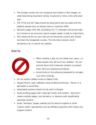 16
 The Google crawler will not recognize text hidden in the images, so
when describing important names, keywords or links; stick with plain
text.
 The TITLE and ALT tags should be descriptive and accurate and the
website should have no broken links or incorrect HTML.
 Dynamic pages (the URL consisting of a „?‟ character) should be kept
to a minimum as not every search engine spider is able to crawl them.
 The robots.txt file on your web server should be current and should
not block the Googlebot crawler. This file tells crawlers which
directories can or cannot be crawled.
Don’ts
 When making a site, do not cheat your users, i.e.
those people who will surf your website. Do not
provide them with irrelevant content or present
them with any fraudulent schemes.
 Avoid tricks or link schemes designed to increase
your site's ranking.
 Do not employ hidden texts or hidden links.
 Google frowns upon websites using cloaking technique. Hence, it is
advisable to avoid that.
 Automated queries should not be sent to Google.
 Avoid stuffing pages with irrelevant words and content. Also don't
create multiple pages, sub-domains, or domains with significantly
duplicate content.
 Avoid "doorway" pages created just for search engines or other
"cookie cutter" approaches such as affiliate programs with hardly any
original content.
 